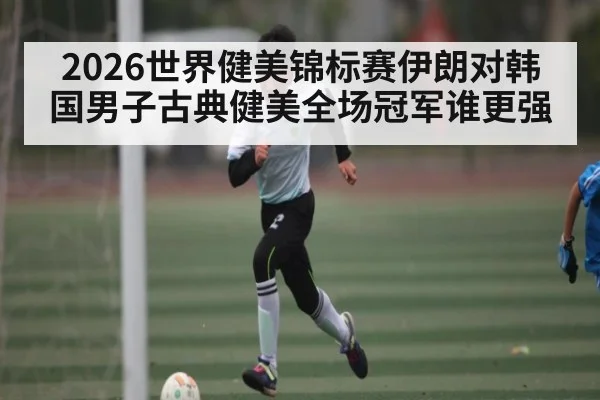 2026世界健美锦标赛伊朗对韩国男子古典健美全场冠军谁更强