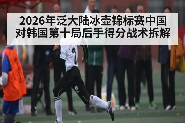 2026年泛大陆冰壶锦标赛中国对韩国第十局后手得分战术拆解 | kaiyun